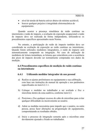 _________________________________________________________
NHO 01
• nível de tensão de bateria estiver abaixo do mínimo aceitável;
• houver qualquer prejuízo à integridade eletromecânica do
equipamento.
Quando ocorrer a presença simultânea de ruído contínuo ou
intermitente e ruído de impacto, a avaliação da exposição ocupacional a ruído
de impacto deve ser realizada de forma independente, utilizando-se os
procedimentos específicos apresentados nesta Norma.
No entanto, a participação do ruído de impacto também deve ser
considerada na avaliação da exposição ao ruído contínuo ou intermitente.
Quando forem utilizados medidores integradores, o ruído de impacto será
automaticamente computado na integração. No caso de utilização de
medidores de leitura instantânea, as leituras que coincidirem com a ocorrência
dos picos de impacto deverão ser normalmente computadas nos dados da
medição.
6.4 Procedimentos específicos de medição de ruído contínuo
ou intermitente
6.4.1 Utilizando medidor integrador de uso pessoal
a) Realize os ajustes preliminares no equipamento e sua calibração,
com base nas instruções do manual de operação e nos parâmetros
especificados no item 6.2.1.1.
b) Coloque o medidor no trabalhador a ser avaliado e fixe o
microfone dentro da zona auditiva, conforme item 6.3.
c) Posicione e fixe qualquer excesso de cabo de microfone para evitar
qualquer dificuldade ou inconveniente ao usuário.
d) Adote as medidas necessárias para impedir que o usuário, ou outra
pessoa, possa fazer alterações na programação do equipamento,
comprometendo os resultados obtidos.
e) Inicie o processo de integração somente após o microfone estar
devidamente ajustado e fixado no trabalhador.
27
 