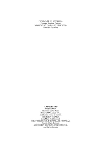 PRESIDENTE DA REPÚBLICA
Fernando Henrique Cardoso
MINISTRO DO TRABALHO E EMPREGO
Francisco Dornelles
FUNDACENTRO
PRESIDÊNCIA
Humberto Carlos Parro
DIRETORIA EXECUTIVA
José Gaspar Ferraz de Campos
DIRETORIA TÉCNICA
Soma Maria José Bombardi
DIRETORIA DE ADMINISTRAÇÃO E FINANÇAS
Antonio Sérgio Torquato
ASSESSORIA DE COMUNICAÇÃO SOCIAL
José Carlos Crozera
 