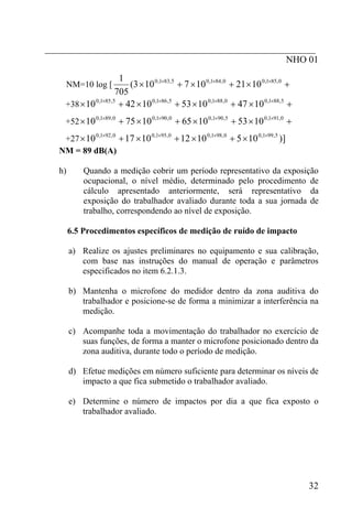 _________________________________________________________
NHO 01
NM=10 log [ +×+×+× ××× 0,851,00,841,05,831,0
1021107103(
705
1
+38 +×+×+×+× ×××× 5,881,00,881,05,861,05,851,0
10471053104210
+52 +×+×+×+× ×××× 0,911,05,901,00,901,00,891,0
10531065107510
+27 )]1051012101710 5,991,00,981,00,951,00,921,0 ××××
×+×+×+×
NM = 89 dB(A)
h) Quando a medição cobrir um período representativo da exposição
ocupacional, o nível médio, determinado pelo procedimento de
cálculo apresentado anteriormente, será representativo da
exposição do trabalhador avaliado durante toda a sua jornada de
trabalho, correspondendo ao nível de exposição.
6.5 Procedimentos específicos de medição de ruído de impacto
a) Realize os ajustes preliminares no equipamento e sua calibração,
com base nas instruções do manual de operação e parâmetros
especificados no item 6.2.1.3.
b) Mantenha o microfone do medidor dentro da zona auditiva do
trabalhador e posicione-se de forma a minimizar a interferência na
medição.
c) Acompanhe toda a movimentação do trabalhador no exercício de
suas funções, de forma a manter o microfone posicionado dentro da
zona auditiva, durante todo o período de medição.
d) Efetue medições em número suficiente para determinar os níveis de
impacto a que fica submetido o trabalhador avaliado.
e) Determine o número de impactos por dia a que fica exposto o
trabalhador avaliado.
32
 