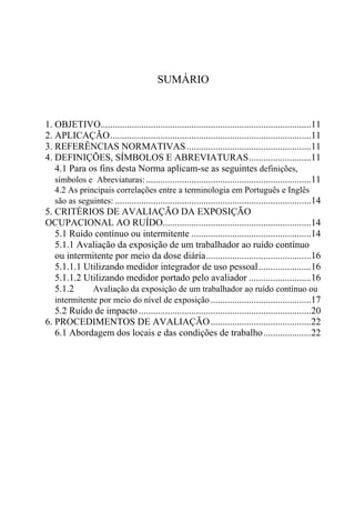 SUMÁRIO
1. OBJETIVO........................................................................................11
2. APLICAÇÃO....................................................................................11
3. REFERÊNCIAS NORMATIVAS....................................................11
4. DEFINIÇÕES, SÍMBOLOS E ABREVIATURAS..........................11
4.1 Para os fins desta Norma aplicam-se as seguintes definições,
símbolos e Abreviaturas:.....................................................................11
4.2 As principais correlações entre a terminologia em Português e Inglês
são as seguintes: ..................................................................................14
5. CRITÉRIOS DE AVALIAÇÃO DA EXPOSIÇÃO
OCUPACIONAL AO RUÍDO..............................................................14
5.1 Ruído contínuo ou intermitente ..................................................14
5.1.1 Avaliação da exposição de um trabalhador ao ruído contínuo
ou intermitente por meio da dose diária............................................16
5.1.1.1 Utilizando medidor integrador de uso pessoal......................16
5.1.1.2 Utilizando medidor portado pelo avaliador ..........................16
5.1.2 Avaliação da exposição de um trabalhador ao ruído contínuo ou
intermitente por meio do nível de exposição..........................................17
5.2 Ruído de impacto ........................................................................20
6. PROCEDIMENTOS DE AVALIAÇÃO..........................................22
6.1 Abordagem dos locais e das condições de trabalho....................22
 