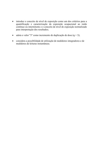 •   introduz o conceito de nível de exposição como um dos critérios para a
    quantificação e caracterização da exposição ocupacional ao ruído
    contínuo ou intermitente e o conceito de nível de exposição normalizado
    para interpretação dos resultados;

•   adota o valor "3" como incremento de duplicação de dose (q = 3);

•   considera a possibilidade de utilização de medidores integradores e de
    medidores de leituras instantâneas.
 