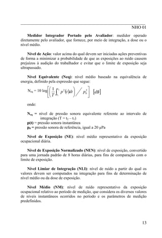 _________________________________________________________
                                                   NHO 01
    Medidor Integrador Portado pelo Avaliador: medidor operado
diretamente pelo avaliador, que fornece, por meio de integração, a dose ou o
nível médio.

     Nível de Ação: valor acima do qual devem ser iniciadas ações preventivas
de forma a minimizar a probabilidade de que as exposições ao ruído causem
prejuízos à audição do trabalhador e evitar que o limite de exposição seja
ultrapassado.

    Nível Equivalente (Neq): nível médio baseado na equivalência de
energia, definido pela expressão que segue:

    Neq = 10 log ⎡⎛ 1                       ⎞
                                 p 2 (t )dt ⎟    2⎤
                                                       [dB]
                            t2

                ⎣⎝
                  ⎜
                ⎢ T     ∫
                        t1
                                            ⎠
                                                p0 ⎥
                                                   ⎦
    onde:

    Neq = nível de pressão sonora equivalente referente ao intervalo de
            integração (T = t2 – t1)
    p(t) = pressão sonora instantânea
    p0 = pressão sonora de referência, igual a 20 µPa

   Nível de Exposição (NE): nível médio representativo da exposição
ocupacional diária.

    Nível de Exposição Normalizado (NEN): nível de exposição, convertido
para uma jornada padrão de 8 horas diárias, para fins de comparação com o
limite de exposição.

    Nível Limiar de Integração (NLI): nível de ruído a partir do qual os
valores devem ser computados na integração para fins de determinação de
nível médio ou da dose de exposição.

    Nível Médio (NM): nível de ruído representativo da exposição
ocupacional relativo ao período de medição, que considera os diversos valores
de níveis instantâneos ocorridos no período e os parâmetros de medição
predefinidos.




                                                                          13
 