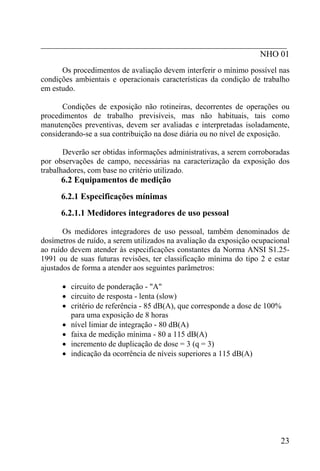 _________________________________________________________
                                                   NHO 01
      Os procedimentos de avaliação devem interferir o mínimo possível nas
condições ambientais e operacionais características da condição de trabalho
em estudo.

      Condições de exposição não rotineiras, decorrentes de operações ou
procedimentos de trabalho previsíveis, mas não habituais, tais como
manutenções preventivas, devem ser avaliadas e interpretadas isoladamente,
considerando-se a sua contribuição na dose diária ou no nível de exposição.

       Deverão ser obtidas informações administrativas, a serem corroboradas
por observações de campo, necessárias na caracterização da exposição dos
trabalhadores, com base no critério utilizado.
      6.2 Equipamentos de medição
      6.2.1 Especificações mínimas
      6.2.1.1 Medidores integradores de uso pessoal

       Os medidores integradores de uso pessoal, também denominados de
dosímetros de ruído, a serem utilizados na avaliação da exposição ocupacional
ao ruído devem atender às especificações constantes da Norma ANSI S1.25-
1991 ou de suas futuras revisões, ter classificação mínima do tipo 2 e estar
ajustados de forma a atender aos seguintes parâmetros:

      • circuito de ponderação - "A"
      • circuito de resposta - lenta (slow)
      • critério de referência - 85 dB(A), que corresponde a dose de 100%
        para uma exposição de 8 horas
      • nível limiar de integração - 80 dB(A)
      • faixa de medição mínima - 80 a 115 dB(A)
      • incremento de duplicação de dose = 3 (q = 3)
      • indicação da ocorrência de níveis superiores a 115 dB(A)




                                                                          23
 