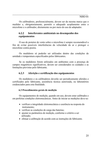 _________________________________________________________
                                                   NHO 01
      Os calibradores, preferencialmente, devem ser da mesma marca que o
medidor e, obrigatoriamente, permitir o adequado acoplamento entre o
microfone e o calibrador, diretamente ou por meio do uso de adaptador.

      6.2.2  Interferentes ambientais no desempenho dos
      equipamentos

      O uso de protetor de vento sobre o microfone é sempre recomendável a
fim de evitar possíveis interferências da velocidade do ar e proteger o
microfone contra poeira.

     Os medidores só poderão ser utilizados dentro das condições de
umidade e temperatura especificados pelos fabricantes.

       Se os medidores forem utilizados em ambientes com a presença de
campos magnéticos significativos, devem ser considerados os cuidados e as
limitações previstas pelo fabricante.

      6.2.3    Aferição e certificação dos equipamentos

        Os medidores e os calibradores deverão ser periodicamente aferidos e
certificados pelo fabricante, assistência técnica autorizada, ou laboratórios
credenciados para esta finalidade.

      6.3 Procedimentos gerais de medição

      Os equipamentos de medição, quando em uso, devem estar calibrados e
em perfeitas condições eletromecânicas. Antes de iniciar as medições deve-se:

      • verificar a integridade eletromecânica e coerência na resposta do
         instrumento;
      • verificar as condições de carga das baterias;
      • ajustar os parâmetros de medição, conforme o critério a ser
        utilizado;
      • efetuar a calibração de acordo com as instruções do fabricante.




                                                                            25
 
