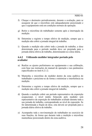 _________________________________________________________
                                                   NHO 01
    f) Cheque o dosímetro periodicamente, durante a avaliação, para se
       assegurar de que o microfone está adequadamente posicionado e
       que o equipamento está em condições normais de operação.

    g) Retire o microfone do trabalhador somente após a interrupção da
       medição.

    h) Determine e registre o tempo efetivo de medição, sempre que a
       medição não cobrir a jornada integral de trabalho.

    i)   Quando a medição não cobrir toda a jornada de trabalho, a dose
         determinada para o período medido deve ser projetada para a
         jornada diária efetiva de trabalho, determinando-se a dose diária.

    6.4.2 Utilizando medidor integrador portado pelo
    avaliador

    a) Realize os ajustes preliminares no equipamento e sua calibração,
       com base nas instruções do manual de operação e nos parâmetros
       especificados no item 6.2.1.2.

    b) Mantenha o microfone do medidor dentro da zona auditiva do
       trabalhador e posicione-se de forma a minimizar a interferência na
       medição.

    c) Determine e registre o tempo efetivo de medição, sempre que a
       medição não cobrir a jornada integral de trabalho.

    d) Quando a medição cobrir um período representativo da exposição
       ocupacional, o nível médio fornecido pelo medidor será
       representativo da exposição do trabalhador avaliado durante toda a
       sua jornada de trabalho, correspondendo ao nível de exposição. Se
       for determinada a fração de dose, esta deverá ser projetada para a
       jornada diária efetiva de trabalho.

    e) Acompanhe toda a movimentação do trabalhador no exercício de
       suas funções, de forma que durante toda a medição o microfone
       mantenhase posicionado dentro da zona auditiva.



                                                                        28
 