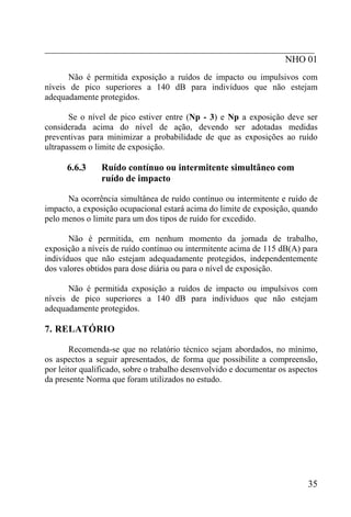 _________________________________________________________
                                                   NHO 01
       Não é permitida exposição a ruídos de impacto ou impulsivos com
níveis de pico superiores a 140 dB para indivíduos que não estejam
adequadamente protegidos.

       Se o nível de pico estiver entre (Np - 3) e Np a exposição deve ser
considerada acima do nível de ação, devendo ser adotadas medidas
preventivas para minimizar a probabilidade de que as exposições ao ruído
ultrapassem o limite de exposição.

      6.6.3     Ruído contínuo ou intermitente simultâneo com
                ruído de impacto

      Na ocorrência simultânea de ruído contínuo ou intermitente e ruído de
impacto, a exposição ocupacional estará acima do limite de exposição, quando
pelo menos o limite para um dos tipos de ruído for excedido.

       Não é permitida, em nenhum momento da jornada de trabalho,
exposição a níveis de ruído contínuo ou intermitente acima de 115 dB(A) para
indivíduos que não estejam adequadamente protegidos, independentemente
dos valores obtidos para dose diária ou para o nível de exposição.

       Não é permitida exposição a ruídos de impacto ou impulsivos com
níveis de pico superiores a 140 dB para indivíduos que não estejam
adequadamente protegidos.

7. RELATÓRIO

        Recomenda-se que no relatório técnico sejam abordados, no mínimo,
os aspectos a seguir apresentados, de forma que possibilite a compreensão,
por leitor qualificado, sobre o trabalho desenvolvido e documentar os aspectos
da presente Norma que foram utilizados no estudo.




                                                                           35
 