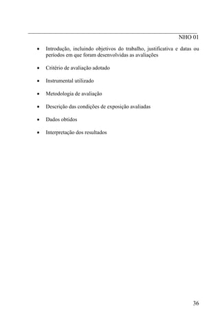 _________________________________________________________
                                                   NHO 01
  •   Introdução, incluindo objetivos do trabalho, justificativa e datas ou
      períodos em que foram desenvolvidas as avaliações

  •   Critério de avaliação adotado

  •   Instrumental utilizado

  •   Metodologia de avaliação

  •   Descrição das condições de exposição avaliadas

  •   Dados obtidos

  •   Interpretação dos resultados




                                                                        36
 