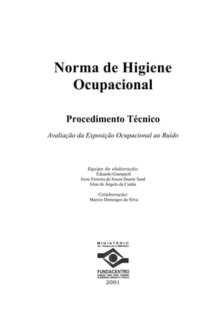 Norma de Higiene
    Ocupacional

      Procedimento Técnico
Avaliação da Exposição Ocupacional ao Ruído



              Equipe de elaboração:
                   Eduardo Giampaoli
          Irene Ferreira de Souza Duarte Saad
               Irlon de Ângelo da Cunha

                 Colaboração:
              Marcos Domingos da Silva




                       2001
 