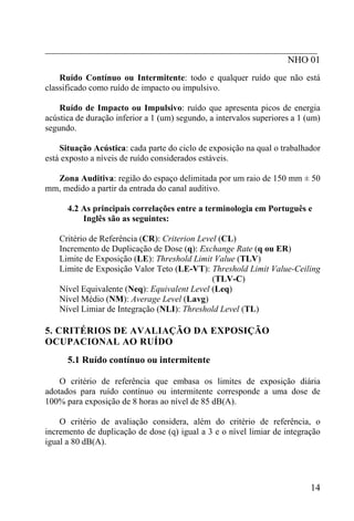 _________________________________________________________
                                                   NHO 01
    Ruído Contínuo ou Intermitente: todo e qualquer ruído que não está
classificado como ruído de impacto ou impulsivo.

    Ruído de Impacto ou Impulsivo: ruído que apresenta picos de energia
acústica de duração inferior a 1 (um) segundo, a intervalos superiores a 1 (um)
segundo.

    Situação Acústica: cada parte do ciclo de exposição na qual o trabalhador
está exposto a níveis de ruído considerados estáveis.

  Zona Auditiva: região do espaço delimitada por um raio de 150 mm ± 50
mm, medido a partir da entrada do canal auditivo.

      4.2 As principais correlações entre a terminologia em Português e
          Inglês são as seguintes:

    Critério de Referência (CR): Criterion Level (CL)
    Incremento de Duplicação de Dose (q): Exchange Rate (q ou ER)
    Limite de Exposição (LE): Threshold Limit Value (TLV)
    Limite de Exposição Valor Teto (LE-VT): Threshold Limit Value-Ceiling
                                               (TLV-C)
    Nível Equivalente (Neq): Equivalent Level (Leq)
    Nível Médio (NM): Average Level (Lavg)
    Nível Limiar de Integração (NLI): Threshold Level (TL)

5. CRITÉRIOS DE AVALIAÇÃO DA EXPOSIÇÃO
OCUPACIONAL AO RUÍDO
      5.1 Ruído contínuo ou intermitente

    O critério de referência que embasa os limites de exposição diária
adotados para ruído contínuo ou intermitente corresponde a uma dose de
100% para exposição de 8 horas ao nível de 85 dB(A).

    O critério de avaliação considera, além do critério de referência, o
incremento de duplicação de dose (q) igual a 3 e o nível limiar de integração
igual a 80 dB(A).




                                                                            14
 