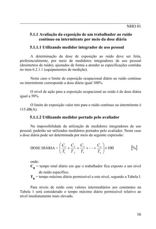 _________________________________________________________
                                                   NHO 01
      5.1.1 Avaliação da exposição de um trabalhador ao ruído
            contínuo ou intermitente por meio da dose diária
      5.1.1.1 Utilizando medidor integrador de uso pessoal

       A determinação da dose de exposição ao ruído deve ser feita,
preferencialmente, por meio de medidores integradores de uso pessoal
(dosímetros de ruído), ajustados de forma a atender as especificações contidas
no item 6.2.1.1 (equipamentos de medição).

       Neste caso o limite de exposição ocupacional diário ao ruído contínuo
ou intermitente corresponde a dose diária igual 100%.

       O nível de ação para a exposição ocupacional ao ruído é de dose diária
igual a 50%.

      O limite de exposição valor teto para o ruído contínuo ou intermitente é
115 dB(A).

      5.1.1.2 Utilizando medidor portado pelo avaliador

       Na impossibilidade da utilização de medidores integradores de uso
pessoal, poderão ser utilizados medidores portados pelo avaliador. Neste caso
a dose diária pode ser determinada por meio da seguinte expressão:

                         ⎛ C1 C 2 C 3      C ⎞
      DOSE DIÁRIA = ⎜
                    ⎜        +   +    + L + n ⎟ × 100                  [%]
                         ⎝ T1 T 2 T3       Tn ⎟
                                              ⎠

      onde:
      Cn = tempo total diário em que o trabalhador fica exposto a um nível
           de ruído específico.
      Tn = tempo máximo diário permissível a este nível, segundo a Tabela l.

       Para níveis de ruído com valores intermediários aos constantes na
Tabela 1 será considerado o tempo máximo diário permissível relativo ao
nível imediatamente mais elevado.



                                                                           16
 