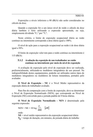 _________________________________________________________
                                                   NHO 01
       Exposições a níveis inferiores a 80 dB(A) não serão consideradas no
cálculo da dose.

       Quando a exposição for a um único nível de ruído o cálculo da dose
diária também é feito utilizando a expressão apresentada, ou seja,
simplesmente dividindo "C1" por "T1".

      Neste critério, o limite de exposição ocupacional diária ao ruído
contínuo ou intermitente corresponde a dose diária igual a 100%.

       O nível de ação para a exposição ocupacional ao ruído é de dose diária
igual a 50%.

      O limite de exposição valor teto para o ruído contínuo ou intermitente é
115 dB(A).

      5.1.2   Avaliação da exposição de um trabalhador ao ruído
              contínuo ou intermitente por meio do nível de exposição

       A avaliação da exposição pelo nível de exposição deve ser realizada,
preferencialmente, utilizando-se medidores integradores de uso pessoal. Na
indisponibilidade destes equipamentos, poderão ser utilizados outros tipos de
medidores integradores ou medidores de leitura instantânea, portados pelo
avaliador.

      O Nível de Exposição - NE é o Nível Médio representativo da
exposição diária do trabalhador avaliado.

      Para fins de comparação com o limite de exposição, deve-se determinar
o Nível de Exposição Normalizado (NEN), que corresponde ao Nível de
Exposição (NE) convertido para a jornada padrão de 8 horas diárias.

      O Nível de Exposição Normalizado - NEN é determinado pela
seguinte expressão:

      NEN = NE + 10 log
                           TE
                                   [dB]
                           480
      onde:
      NE = nível médio representativo da exposição ocupacional diária
      TE = tempo de duração, em minutos, da jornada diária de trabalho



                                                                           17
 