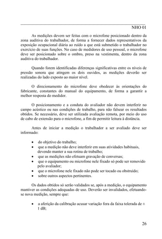 _________________________________________________________
                                                   NHO 01
       As medições devem ser feitas com o microfone posicionado dentro da
zona auditiva do trabalhador, de forma a fornecer dados representativos da
exposição ocupacional diária ao ruído a que está submetido o trabalhador no
exercício de suas funções. No caso de medidores de uso pessoal, o microfone
deve ser posicionado sobre o ombro, preso na vestimenta, dentro da zona
auditiva do trabalhador.

       Quando forem identificadas diferenças significativas entre os níveis de
pressão sonora que atingem os dois ouvidos, as medições deverão ser
realizadas do lado exposto ao maior nível.

       O direcionamento do microfone deve obedecer às orientações do
fabricante, constantes do manual do equipamento, de forma a garantir a
melhor resposta do medidor.

      O posicionamento e a conduta do avaliador não devem interferir no
campo acústico ou nas condições de trabalho, para não falsear os resultados
obtidos. Se necessário, deve ser utilizada avaliação remota, por meio do uso
de cabo de extensão para o microfone, a fim de permitir leitura à distância.

      Antes de iniciar a medição o trabalhador a ser avaliado deve ser
informado:

      •   do objetivo do trabalho;
      •   que a medição não deve interferir em suas atividades habituais,
          devendo manter a sua rotina de trabalho;
      •   que as medições não efetuam gravação de conversas;
      •   que o equipamento ou microfone nele fixado só pode ser removido
          pelo avaliador;
      •   que o microfone nele fixado não pode ser tocado ou obstruído;
      •   sobre outros aspectos pertinentes.

      Os dados obtidos só serão validados se, após a medição, o equipamento
mantiver as condições adequadas de uso. Deverão ser invalidados, efetuando-
se nova medição, sempre que:

      •   a aferição da calibração acusar variação fora da faixa tolerada de ±
          1 dB;


                                                                            26
 