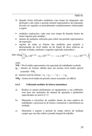 _________________________________________________________
                                                   NHO 01
    f) Quando forem utilizados medidores cujo tempo de integração seja
       prefixado e não cubra o período mínimo representativo da exposição,
       deverão ser seguidos os procedimentos complementares relacionados
       a seguir:

    •    medições seqüenciais, cada uma com tempo de duração dentro do
         limite imposto pelo medidor;
    •    número de medições suficiente para cobrir um período representativo
         da exposição;
    •    registro de todas as leituras das medições para permitir a
         determinação do nível médio ou da fração de dose relativos ao
         período avaliado, mediante a seguinte expressão matemática:


              1   (              2                      i                    n              )
NM=10log ⎡ 1 n × 10 0 ,1 NM 1 + n × 10 0 ,1 NM 2 + L + n × 10 0 ,1 NM + L + n × 10 0 ,1 NM n ⎤
         ⎢                                                                                   ⎥
             ⎣n                                                                             ⎦
    onde:
    NM = Nível médio representativo da exposição do trabalhador avaliado
    ni = número de leituras obtidas para um mesmo nível médio parcial
            assumido - NMi
    n = número total de leituras = n1 + n2 + ... + ni + ... + nn
    NMi = iésimo nível médio de pressão sonora assumido, em dB(A)

    6.4.3             Utilizando medidor de leitura instantânea

    a)       Realize os ajustes preliminares no equipamento e sua calibração,
             com base nas instruções do manual de operação e parâmetros
             especificados no item 6.2.1.3.

    b)       Mantenha o microfone do medidor dentro da zona auditiva do
             trabalhador e posicione-se de forma a minimizar a interferência na
             medição.

    c)       Determine e registre o período de tempo efetivo de medição
             sempre que esta não cobrir a jornada integral de trabalho.




                                                                                   29
 