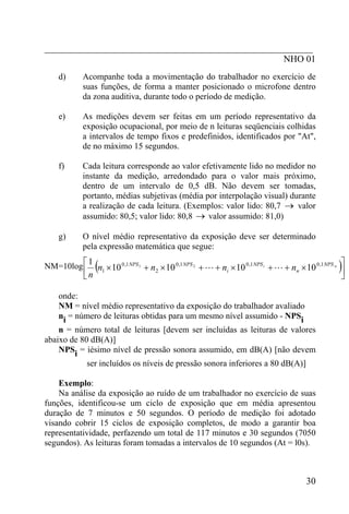 _________________________________________________________
                                                   NHO 01
   d)     Acompanhe toda a movimentação do trabalhador no exercício de
          suas funções, de forma a manter posicionado o microfone dentro
          da zona auditiva, durante todo o período de medição.

   e)     As medições devem ser feitas em um período representativo da
          exposição ocupacional, por meio de n leituras seqüenciais colhidas
          a intervalos de tempo fixos e predefinidos, identificados por "At",
          de no máximo 15 segundos.

   f)     Cada leitura corresponde ao valor efetivamente lido no medidor no
          instante da medição, arredondado para o valor mais próximo,
          dentro de um intervalo de 0,5 dB. Não devem ser tomadas,
          portanto, médias subjetivas (média por interpolação visual) durante
          a realização de cada leitura. (Exemplos: valor lido: 80,7 → valor
          assumido: 80,5; valor lido: 80,8 → valor assumido: 81,0)

   g)     O nível médio representativo da exposição deve ser determinado
          pela expressão matemática que segue:

NM=10log ⎡
            1
              (
          ⎢ n n1 × 10
                      0 ,1 NPS 1
                                                                                                      ) ⎤
                                 + n2 × 10 0 ,1 NPS 2 + L + ni × 10 0 ,1 NPS i + L + nn × 10 0 ,1 NPS n ⎥
          ⎣                                                                                             ⎦

   onde:
   NM = nível médio representativo da exposição do trabalhador avaliado
   ni = número de leituras obtidas para um mesmo nível assumido - NPSi
    n = número total de leituras [devem ser incluídas as leituras de valores
abaixo de 80 dB(A)]
    NPSi = iésimo nível de pressão sonora assumido, em dB(A) [não devem
           ser incluídos os níveis de pressão sonora inferiores a 80 dB(A)]

    Exemplo:
    Na análise da exposição ao ruído de um trabalhador no exercício de suas
funções, identificou-se um ciclo de exposição que em média apresentou
duração de 7 minutos e 50 segundos. O período de medição foi adotado
visando cobrir 15 ciclos de exposição completos, de modo a garantir boa
representatividade, perfazendo um total de 117 minutos e 30 segundos (7050
segundos). As leituras foram tomadas a intervalos de 10 segundos (At = l0s).



                                                                                           30
 