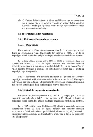 _________________________________________________________
                                                   NHO 01
      el) O número de impactos e os níveis medidos em um período menor
          que a jornada diária de trabalho poderão ser extrapolados para toda
          a jornada, desde que o período avaliado seja representativo de toda
          a exposição do trabalhador.

      6.6 Interpretação dos resultados

      6.6.1 Ruído contínuo ou intermitente

      6.6.1.1 Dose diária

       Com base no critério apresentado no item 5.1.1, sempre que a dose
diária de exposição a ruído determinada for superior a 100%, o limite de
exposição estará excedido e exigirá a adoção imediata de medidas de controle.

      Se a dose diária estiver entre 50% e 100% a exposição deve ser
considerada acima do nível de ação, devendo ser adotadas medidas
preventivas de forma a minimizar a probabilidade de que as exposições ao
ruído causem prejuízos à audição do trabalhador e evitar que o limite de
exposição seja ultrapassado.

       Não é permitida, em nenhum momento da jornada de trabalho,
exposição a níveis de ruído contínuo ou intermitente acima de 115 dB(A) para
indivíduos que não estejam adequadamente protegidos, independentemente
dos valores obtidos para dose diária ou para o nível de exposição.

      6.6.1.2 Nível de exposição normalizado

      Com base no critério apresentado no item 5.1.2, sempre que o nível de
exposição normalizado - NEN - for superior a 85 dB(A), o limite de
exposição estará excedido e exigirá a adoção imediata de medidas de controle.

        Se o NEN estiver entre 82dB(A) e 85 dB(A) a exposição deve ser
considerada acima do nível de ação, devendo ser adotadas medidas
preventivas a fim de minimizar a probabilidade de que as exposições ao ruído
causem prejuízos à audição do trabalhador e evitar que o limite de exposição
seja ultrapassado.




                                                                          33
 