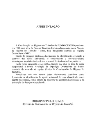 APRESENTAÇÃO




    A Coordenação de Higiene do Trabalho da FUNDACENTRO publicou,
em 1980, uma série de Normas Técnicas denominadas anteriormente Normas
de Higiene do Trabalho - NHT, hoje designadas Normas de Higiene
Ocupacional - NHO.
    Diante do processo dinâmico das técnicas de identificação, avaliação e
controle dos riscos ambientais, e considerando o desenvolvimento
tecnológico, a revisão técnica destas normas é de fundamental importância.
    Desta forma apresenta-se ao público técnico que atua na área da saúde
ocupacional a norma Avaliação da Exposição Ocupacional ao Ruído,
resultado do reestudo da equipe técnica da Coordenação de Higiene do
Trabalho.
    Acredita-se que esta norma possa efetivamente contribuir como
ferramenta na identificação do agente ambiental de risco classificado como
agente físico ruído, com o intuito de colaborar no controle da exposição e na
prevenção de doenças ocupacionais.




                    ROBSON SPINELLI GOMES
           Gerente da Coordenação de Higiene do Trabalho
 