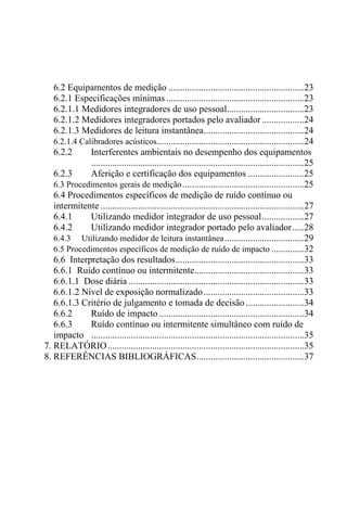6.2 Equipamentos de medição ..........................................................23
   6.2.1 Especificações mínimas ...........................................................23
   6.2.1.1 Medidores integradores de uso pessoal.................................23
   6.2.1.2 Medidores integradores portados pelo avaliador ..................24
   6.2.1.3 Medidores de leitura instantânea...........................................24
   6.2.1.4 Calibradores acústicos...............................................................24
   6.2.2      Interferentes ambientais no desempenho dos equipamentos
              ...........................................................................................25
   6.2.3      Aferição e certificação dos equipamentos ........................25
   6.3 Procedimentos gerais de medição ....................................................25
   6.4 Procedimentos específicos de medição de ruído contínuo ou
   intermitente .......................................................................................27
   6.4.1      Utilizando medidor integrador de uso pessoal..................27
   6.4.2      Utilizando medidor integrador portado pelo avaliador .....28
   6.4.3 Utilizando medidor de leitura instantânea ..................................29
   6.5 Procedimentos específicos de medição de ruído de impacto ..............32
   6.6 Interpretação dos resultados.......................................................33
   6.6.1 Ruído contínuo ou intermitente...............................................33
   6.6.1.1 Dose diária ...........................................................................33
   6.6.1.2 Nível de exposição normalizado ...........................................33
   6.6.1.3 Critério de julgamento e tomada de decisão .........................34
   6.6.2      Ruído de impacto ..............................................................34
   6.6.3      Ruído contínuo ou intermitente simultâneo com ruído de
   impacto ...........................................................................................35
7. RELATÓRIO ....................................................................................35
8. REFERÊNCIAS BIBLIOGRÁFICAS..............................................37
 