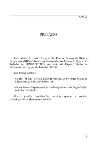 _____________________________________________________________
NHO 02
PREFÁCIO
Este método de ensaio faz parte da Série de Normas de Higiene
Ocupacional (NHO) elaborada por técnicos da Coordenação de Higiene do
Trabalho da FUNDACENTRO, por meio do Projeto Difusão de
Informações em Higiene do Trabalho 1997/98.
Esta Norma substitui:
-A NHT - 08 L/E - Coleta e Envio de Amostras de Solventes e Colas ao
Laboratório do CTN. Novembro/ 1984.
-Norma Técnica Experimental da Análise Qualitativa da Fração Volátil
de Colas - Slal-1990.
Houve grandes modificações técnicas quanto a colunas
cromatográficas e alguns procedimentos.
9
 