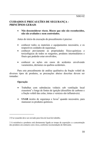 _____________________________________________________________
NHO 02
CUIDADOS E PRECAUÇÕES DE SEGURANÇA -
PRINCÍPIOS GERAIS
• Não desconsiderar riscos. Riscos que não são reconhecidos,
não são avaliados e nem controlados.
Antes do início da execução do procedimento é preciso:
• conhecer todos os materiais e equipamentos necessário, e os
respectivos cuidados de segurança;
• conhecer previamente as propriedades físico-químicas e
toxicológicas de todos os reagentes, produtos intermediários e
finais que poderão estar envolvidos;
• conhecer as ações em casos de acidentes envolvendo
vazamentos, derrames ou quebras acidentais.
Para este procedimento de análise qualitativa da fração volátil de
diversos tipos de produtos, as precauções abaixo descritas devem ser
tomadas:
Operação
• Trabalhar com substâncias voláteis sob ventilação local
exaustora2
e longe de fontes de ignição (dissulfeto de carbono e
a fração volátil das colas, tintas e vernizes são inflamáveis).
• USAR óculos de segurança e luvas3
quando necessário, para
manusear os produtos químicos.
____________________
2 O ar exaurido deve ser enviado para fora do local de trabalho.
3 A resistência a produtos está diretamente ligada ao tempo de exposição e a concentração
dos produtos em contacto com a luva, conforme recomendação do fabricante.
10
 