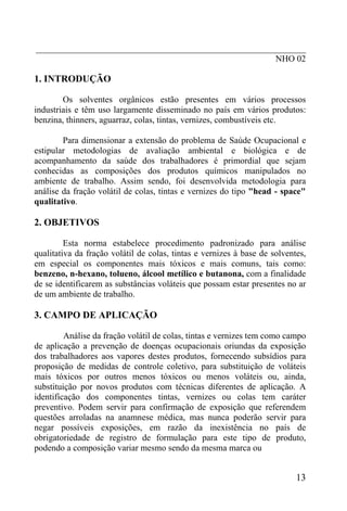 _____________________________________________________________
NHO 02
1. INTRODUÇÃO
Os solventes orgânicos estão presentes em vários processos
industriais e têm uso largamente disseminado no país em vários produtos:
benzina, thinners, aguarraz, colas, tintas, vernizes, combustíveis etc.
Para dimensionar a extensão do problema de Saúde Ocupacional e
estipular metodologias de avaliação ambiental e biológica e de
acompanhamento da saúde dos trabalhadores é primordial que sejam
conhecidas as composições dos produtos químicos manipulados no
ambiente de trabalho. Assim sendo, foi desenvolvida metodologia para
análise da fração volátil de colas, tintas e vernizes do tipo "head - space"
qualitativo.
2. OBJETIVOS
Esta norma estabelece procedimento padronizado para análise
qualitativa da fração volátil de colas, tintas e vernizes à base de solventes,
em especial os componentes mais tóxicos e mais comuns, tais como:
benzeno, n-hexano, tolueno, álcool metílico e butanona, com a finalidade
de se identificarem as substâncias voláteis que possam estar presentes no ar
de um ambiente de trabalho.
3. CAMPO DE APLICAÇÃO
Análise da fração volátil de colas, tintas e vernizes tem como campo
de aplicação a prevenção de doenças ocupacionais oriundas da exposição
dos trabalhadores aos vapores destes produtos, fornecendo subsídios para
proposição de medidas de controle coletivo, para substituição de voláteis
mais tóxicos por outros menos tóxicos ou menos voláteis ou, ainda,
substituição por novos produtos com técnicas diferentes de aplicação. A
identificação dos componentes tintas, vernizes ou colas tem caráter
preventivo. Podem servir para confirmação de exposição que referendem
questões arroladas na anamnese médica, mas nunca poderão servir para
negar possíveis exposições, em razão da inexistência no país de
obrigatoriedade de registro de formulação para este tipo de produto,
podendo a composição variar mesmo sendo da mesma marca ou
13
 