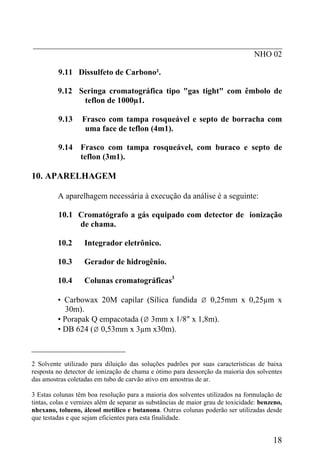 _____________________________________________________________
NHO 02
9.11 Dissulfeto de Carbono².
9.12 Seringa cromatográfica tipo "gas tight" com êmbolo de
teflon de 1000µ1.
9.13 Frasco com tampa rosqueável e septo de borracha com
uma face de teflon (4m1).
9.14 Frasco com tampa rosqueável, com buraco e septo de
teflon (3m1).
10. APARELHAGEM
A aparelhagem necessária à execução da análise é a seguinte:
10.1 Cromatógrafo a gás equipado com detector de ionização
de chama.
10.2 Integrador eletrônico.
10.3 Gerador de hidrogênio.
10.4 Colunas cromatográficas3
• Carbowax 20M capilar (Sílica fundida Ø 0,25mm x 0,25µm x
30m).
• Porapak Q empacotada (Ø 3mm x 1/8" x 1,8m).
• DB 624 (Ø 0,53mm x 3µm x30m).
_______________________
2 Solvente utilizado para diluição das soluções padrões por suas características de baixa
resposta no detector de ionização de chama e ótimo para dessorção da maioria dos solventes
das amostras coletadas em tubo de carvão ativo em amostras de ar.
3 Estas colunas têm boa resolução para a maioria dos solventes utilizados na formulação de
tintas, colas e vernizes além de separar as substâncias de maior grau de toxicidade: benzeno,
nhexano, tolueno, álcool metílico e butanona. Outras colunas poderão ser utilizadas desde
que testadas e que sejam eficientes para esta finalidade.
18
 