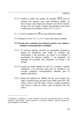 _____________________________________________________________
NHO 02
13.1.6 Calcular a média dos tempos de retenção ( )TRi para no
mínimo três injeções para cada substância padrão. Se
houver picos com tempos de retenção com desvio maiores
do que 10% em relação à média, desconsiderar esses picos
e repetir para este padrão os itens 13.1.3 a 13.1.5.
13. 1.7 Listar as médias dos TRi de cada substância padrão.
13.1.8 Repetir os itens 13.1.3 a 13.1.7 para cada coluna estudada.
13.2 Estudos das resoluções das misturas padrões nas colunas e
condições cromatográficas escolhidas
13.2.1 As misturas padrões deverão ser preparadas juntando-se
grupos de substâncias com tempo de retenção não
coincidentes e não próximos, na coluna a ser testada. A
quantidade de misturas padrões a ser preparada vai
depender da resolução dos compostos na coluna a ser
testada.
13.2.2 A partir dos dados obtidos no item 13.1, escolher a melhor
substância a ser utilizada como pico de referência7
nas
mesmas condições cromatográficas adotadas para os
padrões individuais.
13.2.3 Tomar uma alíquota de 1000m1 de CS2 com seringa "gas
tight" e transferir para um frasco com fundo cônico de 3 ml,
vedar o frasco com fita teflon, colocar a tampa rosqueável
com buraco e septo de teflon, vedar novamente com fita
teflon.
____________________
7 Sugestões e substâncias a serem utilizadas como pico de referência para as colunas:
Carbowax 2OM capilar - álcool isoamílico e/ou tolueno; DB624 - tolueno; Porapak Q -
álcool npropílico e/ou tolueno.
23
 