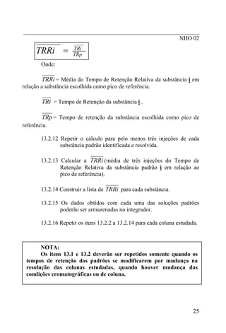 _____________________________________________________________
NHO 02
TRp
TRi
TRRi =
Onde:
TRRi = Média do Tempo de Retenção Relativa da substância i em
relação a substância escolhida como pico de referência.
TRi = Tempo de Retenção da substância i .
TRp = Tempo de retenção da substância escolhida como pico de
referência.
13.2.12 Repetir o cálculo para pelo menos três injeções de cada
substância padrão identificada e resolvida.
13.2.13 Calcular a TRRi (média de três injeções do Tempo de
Retenção Relativa da substância padrão i em relação ao
pico de referência).
13.2.14 Construir a lista de TRRi para cada substância.
13.2.15 Os dados obtidos com cada uma das soluções padrões
poderão ser armazenadas no integrador.
13.2.16 Repetir os itens 13.2.2 a 13.2.14 para cada coluna estudada.
NOTA:
Os itens 13.1 e 13.2 deverão ser repetidos somente quando os
tempos de retenção dos padrões se modificarem por mudança na
resolução das colunas estudadas, quando houver mudança das
condições cromatográficas ou de coluna.
25
 