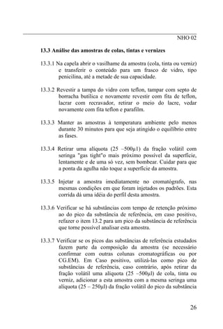 _____________________________________________________________
NHO 02
13.3 Análise das amostras de colas, tintas e vernizes
13.3.1 Na capela abrir o vasilhame da amostra (cola, tinta ou verniz)
e transferir o conteúdo para um frasco de vidro, tipo
penicilina, até a metade de sua capacidade.
13.3.2 Revestir a tampa do vidro com teflon, tampar com septo de
borracha butílica e novamente revestir com fita de teflon,
lacrar com recravador, retirar o meio do lacre, vedar
novamente com fita teflon e parafilm.
13.3.3 Manter as amostras à temperatura ambiente pelo menos
durante 30 minutos para que seja atingido o equilíbrio entre
as fases.
13.3.4 Retirar uma alíquota (25 –500µ1) da fração volátil com
seringa "gas tight"o mais próximo possível da superfície,
lentamente e de uma só vez, sem bombear. Cuidar para que
a ponta da agulha não toque a superfície da amostra.
13.3.5 Injetar a amostra imediatamente no cromatógrafo, nas
mesmas condições em que foram injetados os padrões. Esta
corrida dá uma idéia do perfil desta amostra.
13.3.6 Verificar se há substâncias com tempo de retenção próximo
ao do pico da substância de referência, em caso positivo,
refazer o item 13.2 para um pico da substância de referência
que torne possível analisar esta amostra.
13.3.7 Verificar se os picos das substâncias de referência estudados
fazem parte da composição da amostra (se necessário
confirmar com outras colunas cromatográficas ou por
CG.EM). Em Caso positivo, utilizá-las como pico de
substâncias de referência, caso contrário, após retirar da
fração volátil uma alíquota (25 –500µl) de cola, tinta ou
verniz, adicionar a esta amostra com a mesma seringa uma
alíquota (25 – 250µl) da fração volátil do pico da substância
26
 