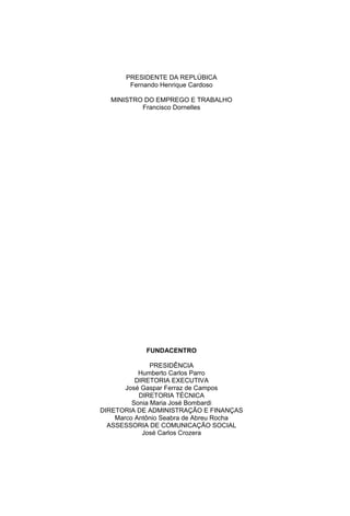 PRESIDENTE DA REPLÚBICA
Fernando Henrique Cardoso
MINISTRO DO EMPREGO E TRABALHO
Francisco Dornelles
FUNDACENTRO
PRESIDÊNCIA
Humberto Carlos Parro
DIRETORIA EXECUTIVA
José Gaspar Ferraz de Campos
DIRETORIA TÉCNICA
Sonia Maria José Bombardi
DIRETORIA DE ADMINISTRAÇÃO E FINANÇAS
Marco Antônio Seabra de Abreu Rocha
ASSESSORIA DE COMUNICAÇÃO SOCIAL
José Carlos Crozera
 