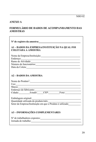 _____________________________________________________________
NHO 02
ANEXO A
FORMULÁRIO DE DADOS DE ACOMPANHAMENTO DAS
AMOSTRAS
Nº de registro da amostra:__________________________________
A1 – DADOS DA EMPRESA/INSTITUIÇÃO NA QUAL FOI
COLETADA A AMOSTRA
Nome da Empresa/Instituição:________________________________
Endereço:________________________________________________
Ramo de Atividade:________________________________________
Número de funcionários:____________________________________
Data da Coleta:____________________________________________
A2 – DADOS DA AMOSTRA
Nome do Produto1
:_________________________________________
Uso:_____________________________________________________
Marca:___________________________________________________
Endereço do fabricante:______________________________________
Cidade:_________Estado:_____CEP:_________Fone:_____________
Embalagem original:________________________________________
Quantidade utilizada do produto/mês:___________________________
Setor da Empresa/Instituição em que o Produto é utilizado__________
A3 – INFORMAÇÕES COMPLEMENTARES
Nº de trabalhadores expostos:_________________________________
Jornada de trabalho:_________________________________________
39
 