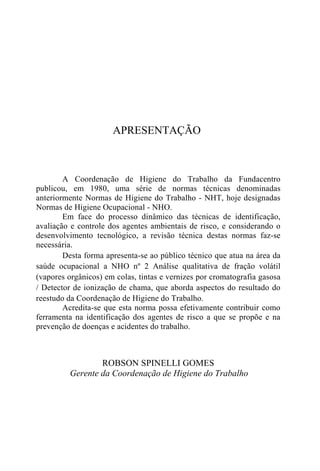 APRESENTAÇÃO
A Coordenação de Higiene do Trabalho da Fundacentro
publicou, em 1980, uma série de normas técnicas denominadas
anteriormente Normas de Higiene do Trabalho - NHT, hoje designadas
Normas de Higiene Ocupacional - NHO.
Em face do processo dinâmico das técnicas de identificação,
avaliação e controle dos agentes ambientais de risco, e considerando o
desenvolvimento tecnológico, a revisão técnica destas normas faz-se
necessária.
Desta forma apresenta-se ao público técnico que atua na área da
saúde ocupacional a NHO nº 2 Análise qualitativa de fração volátil
(vapores orgânicos) em colas, tintas e vernizes por cromatografia gasosa
/ Detector de ionização de chama, que aborda aspectos do resultado do
reestudo da Coordenação de Higiene do Trabalho.
Acredita-se que esta norma possa efetivamente contribuir como
ferramenta na identificação dos agentes de risco a que se propõe e na
prevenção de doenças e acidentes do trabalho.
ROBSON SPINELLI GOMES
Gerente da Coordenação de Higiene do Trabalho
 