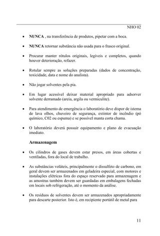 _____________________________________________________________
                                                      NHO 02

  •   NUNCA , na transferência de produtos, pipetar com a boca.

  •   NUNCA retornar substância não usada para o frasco original.

  •   Procurar manter rótulos originais, legíveis e completos, quando
      houver deterioração, refazer.

  •   Rotular sempre as soluções preparadas (dados de concentração,
      toxicidade, data e nome do analista).

  •   Não jogar solventes pela pia.

  •   Em lugar acessível deixar material apropriado para adsorver
      solvente derramado (areia, argila ou vermiculite).

  •   Para atendimento de emergência o laboratório deve dispor de istema
      de lava olhos, chuveiro de segurança, extintor de incêndio (pó
      químico, C02 ou espuma) e se possível manta corta chama.

  •   O laboratório deverá possuir equipamento e plano de evacuação
      imediato.

      Armazenagem

  •   Os cilindros de gases devem estar presos, em áreas cobertas e
      ventiladas, fora do local de trabalho.

  •   As substâncias voláteis, principalmente o dissulfeto de carbono, em
      geral devem ser armazenados em geladeira especial, com motores e
      instalações elétricas fora do espaço reservado para armazenagem e
      as amostras também devem ser guardadas em embalagens fechadas
      em locais sob refrigeração, até o momento da análise.

  •   Os resíduos de solventes devem ser armazenados apropriadamente
      para descarte posterior. Isto é, em recipiente portátil de metal para




                                                                        11
 