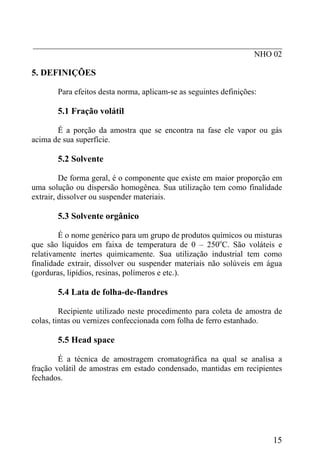 _____________________________________________________________
                                                      NHO 02

5. DEFINIÇÕES

       Para efeitos desta norma, aplicam-se as seguintes definições:

       5.1 Fração volátil

       É a porção da amostra que se encontra na fase ele vapor ou gás
acima de sua superfície.

       5.2 Solvente

         De forma geral, é o componente que existe em maior proporção em
uma solução ou dispersão homogênea. Sua utilização tem como finalidade
extrair, dissolver ou suspender materiais.

       5.3 Solvente orgânico

        É o nome genérico para um grupo de produtos químicos ou misturas
que são líquidos em faixa de temperatura de 0 – 250oC. São voláteis e
relativamente inertes quimicamente. Sua utilização industrial tem como
finalidade extrair, dissolver ou suspender materiais não solúveis em água
(gorduras, lipídios, resinas, polímeros e etc.).

       5.4 Lata de folha-de-flandres

         Recipiente utilizado neste procedimento para coleta de amostra de
colas, tintas ou vernizes confeccionada com folha de ferro estanhado.

       5.5 Head space

        É a técnica de amostragem cromatográfica na qual se analisa a
fração volátil de amostras em estado condensado, mantidas em recipientes
fechados.




                                                                       15
 