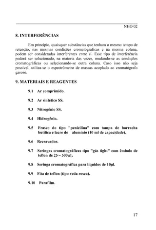 _____________________________________________________________
                                                      NHO 02

8. INTERFERÊNCIAS

        Em princípio, quaisquer substâncias que tenham o mesmo tempo de
retenção, nas mesmas condições cromatográficas e na mesma coluna,
podem ser consideradas interferentes entre si. Esse tipo de interferência
poderá ser solucionado, na maioria das vezes, mudando-se as condições
cromatográficas ou selecionando-se outra coluna. Caso isso não seja
possível, utiliza-se o espectrômetro de massas acoplado ao cromatógrafo
gasoso.

9. MATERIAIS E REAGENTES

       9.1   Ar comprimido.

       9.2   Ar sintético SS.

       9.3   Nitrogênio SS.

       9.4   Hidrogênio.

       9.5   Frasco do tipo "penicilina" com tampa de borracha
             butílica e lacre de alumínio (10 ml de capacidade).

       9.6   Recravador.

       9.7   Seringas cromatográficas tipo "gás tight" com êmbolo de
             teflon de 25 – 500µ1.

       9.8   Seringa cromatográfica para líquidos de 10µl.

       9.9   Fita de teflon (tipo veda rosca).

       9.10 Parafilm.




                                                                      17
 