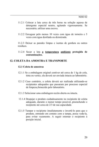 _____________________________________________________________
                                                      NHO 02

      11.2.1 Colocar a lata cerca de três horas na solução aquosa de
             detergente especial neutro, agitando vigorosamente. Se
             necessário, utilizar uma escova.

      11.2.2 Enxaguar pelo menos 10 vezes com água de torneira e 5
             vezes com água destilada ou deionizada.

      11.2.3 Deixar as paredes limpas e isentas de gordura ou outros
      resíduos.

      11.2.4 Secar a lata a temperatura ambiente protegida de
             contaminações.

12. COLETA DA AMOSTRA E TRANSPORTE

      12.1 Coleta de amostras

      12.1.1 Se a embalagem original contiver até cerca de 1 kg de cola,
              tinta ou verniz, ela deverá ser enviada intacta ao laboratório.

      12.1.2 Caso contrário, a coleta deverá ser realizada utilizando-se
             recipientes adequados que passaram por processo especial
             de limpeza,fornecido pelo laboratório.

      12.1.3 Selecionar uma embalagem recém aberta ou intacta.

      12.1.4 Despejar o produto cuidadosamente no recipiente de coleta
             adequado, durante o menor tempo possível, preenchendo o
             recipiente até cerca de 2/3 de sua capacidade.

      12.1.5 Tampar o recipiente imediatamente e invertê-lo para que o
             produto, entrando em contato com a tampa, possa veda-la,
             para evitar vazamento. A seguir retornar o recipiente à
             posição inicial.




                                                                          20
 