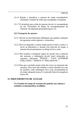_____________________________________________________________
                                                      NHO 02

      12.1.6 Rotular e identificar a amostra de modo inconfundível,
             utilizando o modelo de rótulo que acompanha o recipiente.

      12.1.7 O recipiente para coleta de amostra deverá vir acompanhado
              de um "Formulário de Dados de Acompanhamento da
              Amostra" devidamente preenchido (anexo A).

      12.2 Transporte de amostra

      12.2.1 Deverá ser providenciada embalagem que garanta condições
              de segurança contra rupturas e vazamentos.

      12.2.2 Deve-se dispender o menor tempo possível entre a coleta e o
              envio ao laboratório e, durante este intervalo de tempo, a
              amostra deverá permanecer ao abrigo de luz e calor.

      12.2.3 Para orientar o transporte seguro de acordo com a natureza
              das amostras a embalagem deverá trazer destacadas as
              seguintes indicações "FRÁGIL", "FACE SUPERIOR
              PARA CIMA", "TÓXICO" E "INFLAMÁVEL ".

      12.2.4 Para que o portador esteja ciente dos riscos no transporte das
              amostras, bem como das medidas a serem adotadas em caso
              de acidente, cada embalagem deve estar acompanhada de
              envelope adequado (anexo C) contendo ficha de emergência
              (anexo B).

13. PROCEDIMENTO DE ANÁLISE

      13.1 Estudos do tempo de retenção dos padrões nas colunas e
      condições cromatográficas escolhidas




                                                                        21
 