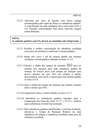 _____________________________________________________________
                                                      NHO 02

      13.2.4 Adicionar por meio de injeção com micro seringa
             cromatográfica pelo septo do frasco as substâncias padrões.
             A concentração de cada substância deve estar entre 0,2% e
             1%. Portanto concentrações fora desse intervalo exigem
             outras diluições.

  NOTA:
  As soluções padrões com CS2 devem ser mantidas sob refrigeração.


      13.2.5 Escolher a melhor concentração da substância escolhida
             como pico de referência e adicionar a mistura padrão6.

      13.2.6 Injetar três vezes 1 ml da mistura padrão nas mesmas
              condições cromatográficas adotadas no item 13.1.4.

                                                           ( )
      13.2.7 Calcular a média dos tempos de retenção TRi para no
              mínimo três injeções para cada substância padrão na
              mistura. Se houver picos com tempos de retenção com
              desvio maiores do que 10% em relação à média,
              desconsiderar esses picos e repetir para esta mistura padrão
              os itens 13.2.6.

      13.2.8 Listar a média dos tempos de retenção que tenham variação
              entre si menor que 10%.

      13.2.9 Compará-los com os valores obtidos no item 13.1.7.

      13.2.10 Identificar as substâncias padrões injetadas após a
             comparação das listas dos itens 13.1.7 e 13.2.8 e verificar
             quais substâncias tiveram boa resolução.

      13.2.11 Para substâncias padrões identificadas e com boa resolução,
              calcula-se o Tempo de Retenção Relativa de cada
              substância em relação à substância escolhida como pico de
              referência escolhida


                                                                       24
 