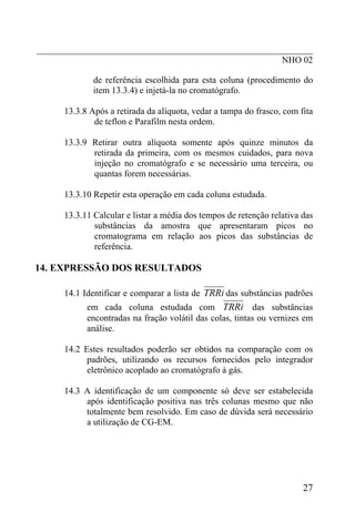 _____________________________________________________________
                                                      NHO 02

              de referência escolhida para esta coluna (procedimento do
              item 13.3.4) e injetá-la no cromatógrafo.

      13.3.8 Após a retirada da alíquota, vedar a tampa do frasco, com fita
              de teflon e Parafilm nesta ordem.

      13.3.9 Retirar outra alíquota somente após quinze minutos da
             retirada da primeira, com os mesmos cuidados, para nova
             injeção no cromatógrafo e se necessário uma terceira, ou
             quantas forem necessárias.

      13.3.10 Repetir esta operação em cada coluna estudada.

      13.3.11 Calcular e listar a média dos tempos de retenção relativa das
              substâncias da amostra que apresentaram picos no
              cromatograma em relação aos picos das substâncias de
              referência.

14. EXPRESSÃO DOS RESULTADOS

      14.1 Identificar e comparar a lista de TRRi das substâncias padrões
            em cada coluna estudada com TRRi das substâncias
            encontradas na fração volátil das colas, tintas ou vernizes em
            análise.

      14.2 Estes resultados poderão ser obtidos na comparação com os
            padrões, utilizando os recursos fornecidos pelo integrador
            eletrônico acoplado ao cromatógrafo à gás.

      14.3 A identificação de um componente só deve ser estabelecida
           após identificação positiva nas três colunas mesmo que não
           totalmente bem resolvido. Em caso de dúvida será necessário
           a utilização de CG-EM.




                                                                        27
 