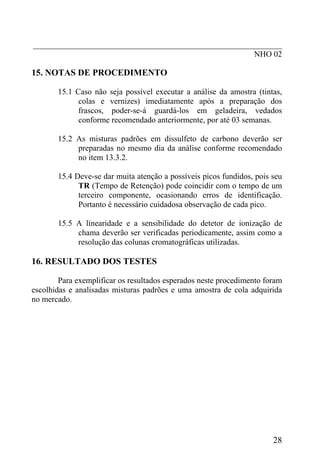 _____________________________________________________________
                                                      NHO 02

15. NOTAS DE PROCEDIMENTO

       15.1 Caso não seja possível executar a análise da amostra (tintas,
             colas e vernizes) imediatamente após a preparação dos
             frascos, poder-se-á guardá-los em geladeira, vedados
             conforme recomendado anteriormente, por até 03 semanas.

       15.2 As misturas padrões em dissulfeto de carbono deverão ser
            preparadas no mesmo dia da análise conforme recomendado
            no item 13.3.2.

       15.4 Deve-se dar muita atenção a possíveis picos fundidos, pois seu
             TR (Tempo de Retenção) pode coincidir com o tempo de um
             terceiro componente, ocasionando erros de identificação.
             Portanto é necessário cuidadosa observação de cada pico.

       15.5 A linearidade e a sensibilidade do detetor de ionização de
            chama deverão ser verificadas periodicamente, assim como a
            resolução das colunas cromatográficas utilizadas.

16. RESULTADO DOS TESTES

        Para exemplificar os resultados esperados neste procedimento foram
escolhidas e analisadas misturas padrões e uma amostra de cola adquirida
no mercado.




                                                                       28
 
