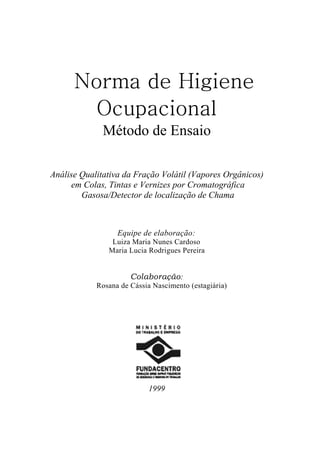 Norma de Higiene
        Ocupacional
              Método de Ensaio

Análise Qualitativa da Fração Volátil (Vapores Orgânicos)
     em Colas, Tintas e Vernizes por Cromatográfica
        Gasosa/Detector de localização de Chama



                  Equipe de elaboração:
                Luiza Maria Nunes Cardoso
               Maria Lucia Rodrigues Pereira


                      Colaboração:
            Rosana de Cássia Nascimento (estagiária)




                            1999
 