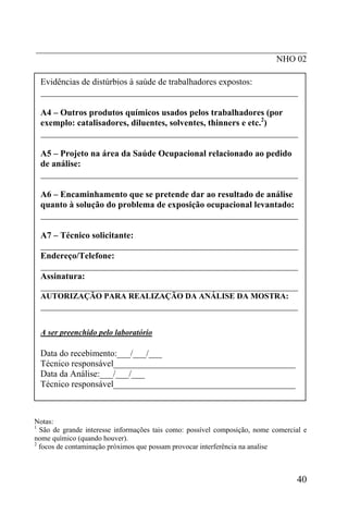 _____________________________________________________________
                                                      NHO 02

 Evidências de distúrbios à saúde de trabalhadores expostos:
 __________________________________________________________

 A4 – Outros produtos químicos usados pelos trabalhadores (por
 exemplo: catalisadores, diluentes, solventes, thinners e etc.2)
 __________________________________________________________

 A5 – Projeto na área da Saúde Ocupacional relacionado ao pedido
 de análise:
 __________________________________________________________

 A6 – Encaminhamento que se pretende dar ao resultado de análise
 quanto à solução do problema de exposição ocupacional levantado:
 __________________________________________________________

 A7 – Técnico solicitante:
 __________________________________________________________
 Endereço/Telefone:
 __________________________________________________________
 Assinatura:
 __________________________________________________________
 AUTORIZAÇÃO PARA REALIZAÇÃO DA ANÁLISE DA MOSTRA:
 __________________________________________________________

 A ser preenchido pelo laboratório

 Data do recebimento:___/___/___
 Técnico responsável_________________________________________
 Data da Análise:___/___/___
 Técnico responsável_________________________________________



Notas:
1
  São de grande interesse informações tais como: possível composição, nome comercial e
nome químico (quando houver).
2
  focos de contaminação próximos que possam provocar interferência na analise



                                                                                  40
 