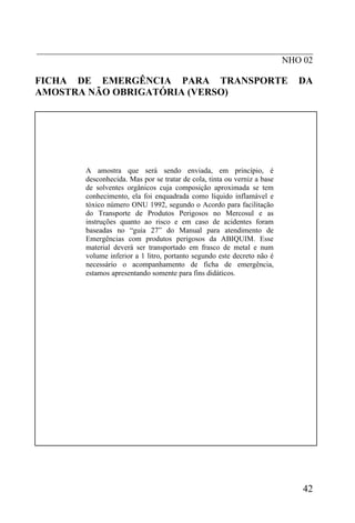 _____________________________________________________________
                                                      NHO 02

FICHA DE EMERGÊNCIA PARA TRANSPORTE                                         DA
AMOSTRA NÃO OBRIGATÓRIA (VERSO)




          A amostra que será sendo enviada, em princípio, é
          desconhecida. Mas por se tratar de cola, tinta ou verniz a base
          de solventes orgânicos cuja composição aproximada se tem
          conhecimento, ela foi enquadrada como líquido inflamável e
          tóxico número ONU 1992, segundo o Acordo para facilitação
          do Transporte de Produtos Perigosos no Mercosul e as
          instruções quanto ao risco e em caso de acidentes foram
          baseadas no “guia 27” do Manual para atendimento de
          Emergências com produtos perigosos da ABIQUIM. Esse
          material deverá ser transportado em frasco de metal e num
          volume inferior a 1 litro, portanto segundo este decreto não é
          necessário o acompanhamento de ficha de emergência,
          estamos apresentando somente para fins didáticos.




                                                                            42
 