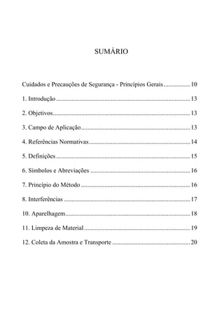 SUMÁRIO



Cuidados e Precauções de Segurança - Princípios Gerais ................. 10

1. Introdução ...................................................................................... 13

2. Objetivos........................................................................................ 13

3. Campo de Aplicação...................................................................... 13

4. Referências Normativas................................................................. 14

5. Definições ...................................................................................... 15

6. Símbolos e Abreviações ................................................................ 16

7. Princípio do Método ...................................................................... 16

8. Interferências ................................................................................. 17

10. Aparelhagem................................................................................ 18

11. Limpeza de Material .................................................................... 19

12. Coleta da Amostra e Transporte .................................................. 20
 