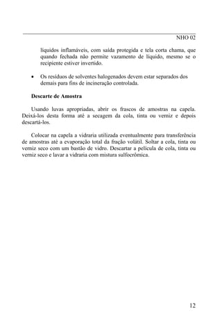 _____________________________________________________________
NHO 02
líquidos inflamáveis, com saída protegida e tela corta chama, que
quando fechada não permite vazamento de líquido, mesmo se o
recipiente estiver invertido.
• Os resíduos de solventes halogenados devem estar separados dos
demais para fins de incineração controlada.
Descarte de Amostra
Usando luvas apropriadas, abrir os frascos de amostras na capela.
Deixá-los desta forma até a secagem da cola, tinta ou verniz e depois
descartá-los.
Colocar na capela a vidraria utilizada eventualmente para transferência
de amostras até a evaporação total da fração volátil. Soltar a cola, tinta ou
verniz seco com um bastão de vidro. Descartar a película de cola, tinta ou
verniz seco e lavar a vidraria com mistura sulfocrômica.
12
 