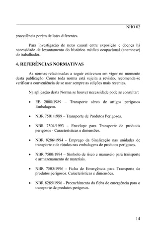 _____________________________________________________________
NHO 02
procedência porém de lotes diferentes.
Para investigação de nexo causal entre exposição e doença há
necessidade de levantamento do histórico médico ocupacional (anamnese)
do trabalhador.
4. REFERÊNCIAS NORMATIVAS
As normas relacionadas a seguir estiveram em vigor no momento
desta publicação. Como toda norma está sujeita a revisão, recomenda-se
verificar a conveniência de se usar sempre as edições mais recentes.
Na aplicação desta Norma se houver necessidade pode se consultar:
• EB 2008/1989 – Transporte aéreo de artigos perigosos
Embalagem.
• NBR 7501/1989 – Transporte de Produtos Perigosos.
• NBR 7504/1993 – Envelope para Transporte de produtos
perigosos - Características e dimensões.
• NBR 8286/1994 - Emprego da Sinalização nas unidades de
transporte e de rótulos nas embalagens de produtos perigosos.
• NBR 7500/1994 – Símbolo de risco e manuseio para transporte
e armazenamento de materiais.
• NBR 7503/1996 - Ficha de Emergência para Transporte de
produtos perigosos. Características e dimensões.
• NBR 8285/1996 - Preenchimento da ficha de emergência para o
transporte de produtos perigosos.
14
 