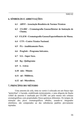 _____________________________________________________________
NHO 02
6. SÍMBOLOS E ABREVIAÇÕES
6.1 ABNT - Associação Brasileira de Normas Técnicas
6.2 CG.DIC - Cromatografia Gasosa/Detetor de Ionização de
Chama.
6.3 CG.EM - Cromatografia Gasosa/Espectofômetro de Massa.
6.4 CTN - Centro Técnico Nacional.
6.5 PA - Analiticamente Puro.
6.6 ProgSolv - Programa Solventes.
6.7 S.S. - Super Seco.
6.8 Kg - Quilograma
6.9 L - Litros
6.10 min - Minuto
6.11 ml - Mililitros.
6.12 ml - Microlitros.
7. PRINCÍPIO DO MÉTODO
Uma amostra de cola, tinta ou verniz é colocada em um frasco tipo
"penicilina", é lacrada, estabilizada termicamente, e uma alíquota da fração
volátil da amostra é analisada por CG.DIC em pelo menos três colunas
cromatográficas com propriedades físico-químicas diferentes. Os tempos de
retenção dos picos cromatográficos obtidos, usando-se integrador
eletrõnico, são comparados ao das substâncias padrões previamente
injetadas.
16
 