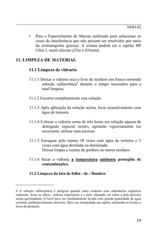 _____________________________________________________________
NHO 02
• Para o Espectrômetro de Massas (utilizado pura solucionar os
casos de interferência que não possam ser resolvidos por meio
da cromatogratïa gasosa). A coluna poderá ser a capilar HP
Ultra 1, metil silicone (25m x 031mm).
11. LIMPEZA DE MATERIAL
11.1 Limpeza de vidraria
11.1.1 Deixar a vidraria seca e livre de resíduos em frasco contendo
solução sulfocrônica4
durante o tempo necessário para a
total limpeza.
11.1.2 Escorrer completamente esta solução.
11.1.3 Após aplicação da solução acima, lavar exaustivamente com
água de torneira.
11.1.4 Colocar a vidraria cerca de três horas em solução aquosa de
detergente especial neutro, agitando vigorosamente (se
necessário, utilizar uma escova).
11.1.5 Enxaguar pelo menos 10 vezes com água de torneira e 5
vezes com água destilada ou deionizada.
Deixar limpas e isentas de gordura ou outros resíduos.
11.1.6 Secar a vidraria a temperatura ambiente protegida de
contaminações.
11.2 Limpeza da lata de folha - de - flandres
___________________
4 A solução sulfocrônica é perigosa quando entra contacto com substâncias orgãnicas
redutoras. Irrita os olhos,. sistema respiratório e a pele. (Quando caí sobre a pele provoca
sérias queimaduras. O local deve ser imediatamente lavado com grande quantidade de água
corrente, preferencialmente chuveiro. Deve ser manipulada em capela, utilizando-se óculos e
luvas de proteção.
19
 