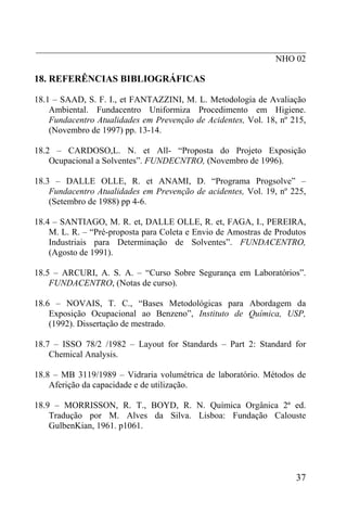 _____________________________________________________________
NHO 02
18. REFERÊNCIAS BIBLIOGRÁFICAS
18.1 – SAAD, S. F. I., et FANTAZZINI, M. L. Metodologia de Avaliação
Ambiental. Fundacentro Uniformiza Procedimento em Higiene.
Fundacentro Atualidades em Prevenção de Acidentes, Vol. 18, nº 215,
(Novembro de 1997) pp. 13-14.
18.2 – CARDOSO,L. N. et All- “Proposta do Projeto Exposição
Ocupacional a Solventes”. FUNDECNTRO, (Novembro de 1996).
18.3 – DALLE OLLE, R. et ANAMI, D. “Programa Progsolve” –
Fundacentro Atualidades em Prevenção de acidentes, Vol. 19, nº 225,
(Setembro de 1988) pp 4-6.
18.4 – SANTIAGO, M. R. et, DALLE OLLE, R. et, FAGA, I., PEREIRA,
M. L. R. – “Pré-proposta para Coleta e Envio de Amostras de Produtos
Industriais para Determinação de Solventes”. FUNDACENTRO,
(Agosto de 1991).
18.5 – ARCURI, A. S. A. – “Curso Sobre Segurança em Laboratórios”.
FUNDACENTRO, (Notas de curso).
18.6 – NOVAIS, T. C., “Bases Metodológicas para Abordagem da
Exposição Ocupacional ao Benzeno”, Instituto de Química, USP,
(1992). Dissertação de mestrado.
18.7 – ISSO 78/2 /1982 – Layout for Standards – Part 2: Standard for
Chemical Analysis.
18.8 – MB 3119/1989 – Vidraria volumétrica de laboratório. Métodos de
Aferição da capacidade e de utilização.
18.9 – MORRISSON, R. T., BOYD, R. N. Química Orgânica 2ª ed.
Tradução por M. Alves da Silva. Lisboa: Fundação Calouste
GulbenKian, 1961. p1061.
37
 