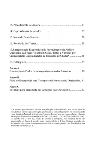 13. Procedimento de Análise .............................................................21
14. Expressão dos Resultados............................................................27
15. Notas de Procedimento................................................................28
16. Resultado dos Testes....................................................................28
17.Representação Esquemática do Procedimento da Análise
Qualitativa da Fração Volátil em Colas, Tintas e Vernizes por
Cromatografia Gasosa/Detetor de Ionização de Chama*..................35
18. Bibliográfia..................................................................................37
Anexo A
Formulário de Dados de Acompanhamento das Amostras................39
Anexo B
Ficha de Emergência para Transporte da Amostra não Obrigatória..41
Anexo C
Envelope para Transporte das Amostras não Obrigatório.................43
_______________________
1 A amostra que está sendo enviada, em princípio, é desconhecida. Mas por se tratar de
cola, tinta ou verniz cuja composição aproximada se tem conhecimento, ela foi enquadrada
como líquido inflamável, tóxico (classe 3, grupo II), com base nas recomendações relativas
a transporte de mercadorias perigosas da ONU (Decreto nº 1797, de 25 de janeiro de 1996).
De acordo com o item 12, coleta da amostra e transporte, esse material deverá ser
transportado em frasco de metal e num volume inferior a 1 litro. Portanto segundo este
decreto não é necessário o acompanhamento de ficha de emergência. Para fins didáticos são
publicados os anexos A e B.
 