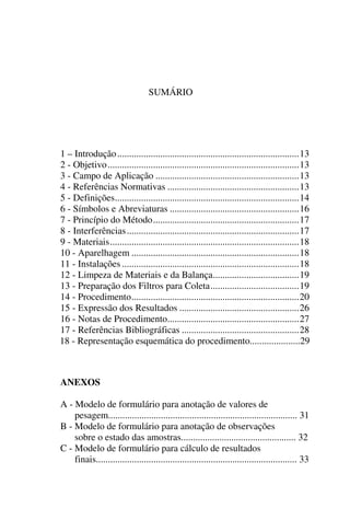 SUMÁRIO
1 – Introdução............................................................................13
2 - Objetivo................................................................................13
3 - Campo de Aplicação ............................................................13
4 - Referências Normativas .......................................................13
5 - Definições.............................................................................14
6 - Símbolos e Abreviaturas ......................................................16
7 - Princípio do Método.............................................................17
8 - Interferências........................................................................17
9 - Materiais...............................................................................18
10 - Aparelhagem ......................................................................18
11 - Instalações ..........................................................................18
12 - Limpeza de Materiais e da Balança....................................19
13 - Preparação dos Filtros para Coleta.....................................19
14 - Procedimento......................................................................20
15 - Expressão dos Resultados ..................................................26
16 - Notas de Procedimento.......................................................27
17 - Referências Bibliográficas .................................................28
18 - Representação esquemática do procedimento.....................29
ANEXOS
A - Modelo de formulário para anotação de valores de
pesagem............................................................................... 31
B - Modelo de formulário para anotação de observações
sobre o estado das amostras................................................ 32
C - Modelo de formulário para cálculo de resultados
finais.................................................................................... 33
 